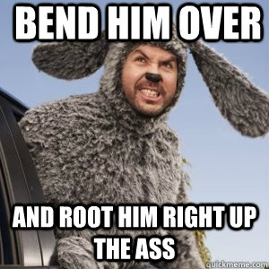 bend him over  and root him right up the ass  