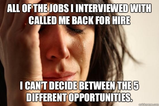 All of the jobs I interviewed with called me back for hire I can't decide between the 5 different opportunities.   First World Problems
