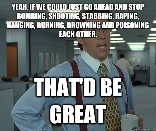 Yeah, if we could just go ahead and stop bombing, shooting, stabbing, raping, hanging, burning, drowning and poisoning each other, That'd be great  