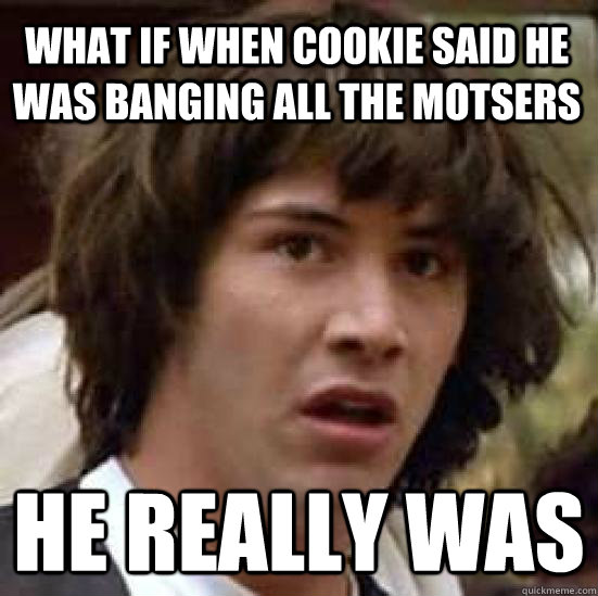 What if when cookie said he was banging all the motsers he really was  conspiracy keanu
