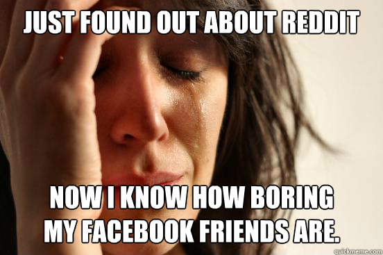 Just found out about reddit now i know how boring 
my facebook friends are.  First World Problems