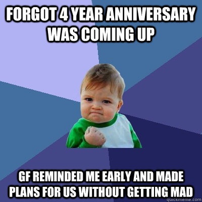 forgot 4 year anniversary was coming up gf reminded me early and made plans for us without getting mad  Success Kid
