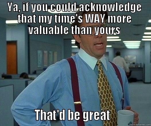 YA, IF YOU COULD ACKNOWLEDGE THAT MY TIME'S WAY MORE VALUABLE THAN YOURS              THAT'D BE GREAT                Office Space Lumbergh