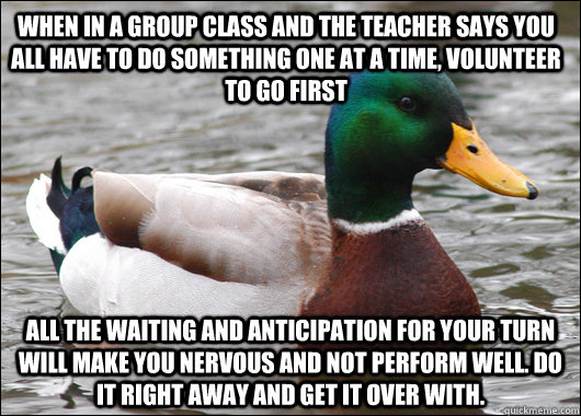 When in a group class and the teacher says you all have to do something one at a time, volunteer to go first all the waiting and anticipation for your turn will make you nervous and not perform well. do it right away and get it over with. - When in a group class and the teacher says you all have to do something one at a time, volunteer to go first all the waiting and anticipation for your turn will make you nervous and not perform well. do it right away and get it over with.  Actual Advice Mallard