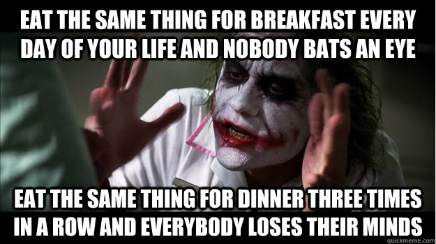 Eat the same thing for breakfast every day of your life and nobody bats an eye Eat the same thing for dinner three times in a row and everybody loses their minds  Joker Mind Loss