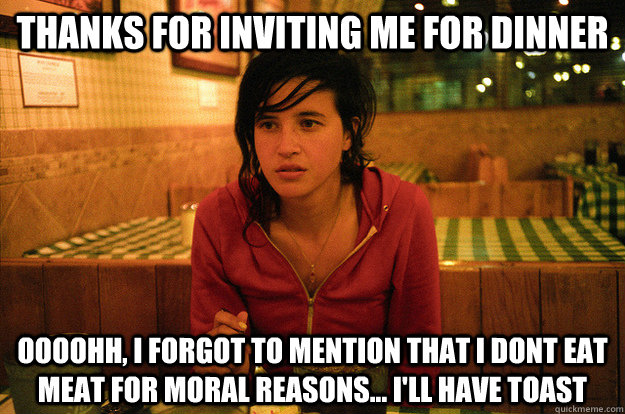 thanks for inviting me for dinner oooohh, I forgot to mention that i dont eat meat for moral reasons... i'll have toast - thanks for inviting me for dinner oooohh, I forgot to mention that i dont eat meat for moral reasons... i'll have toast  Annoying Vegetarian