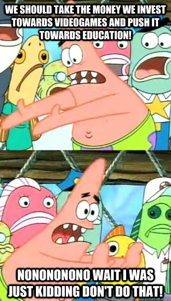 we should take the money we invest towards videogames and push it towards education! nonononono wait I was just kidding don't do that!  Push it somewhere else Patrick