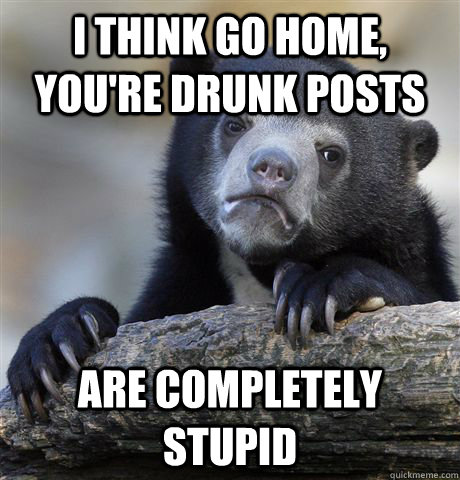 i think Go home, you're drunk posts are completely stupid  Confession Bear