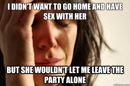 I didn't want to go home and have sex with her but she wouldn't let me leave the party alone  First World Problems