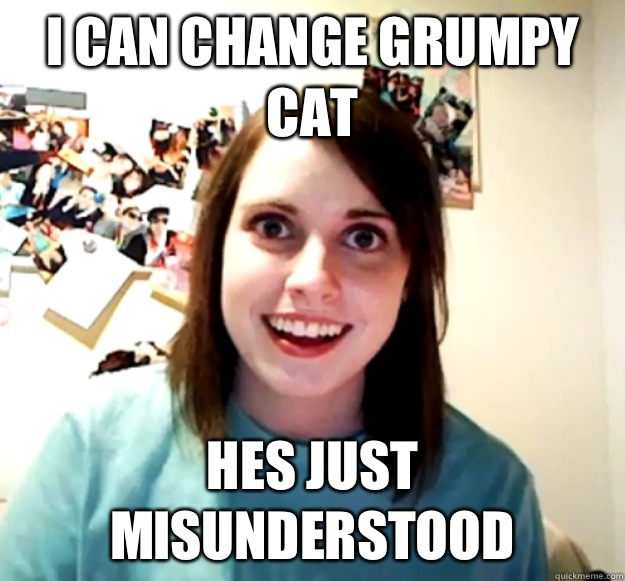 I can change grumpy cat Hes just misunderstood  Overly Attached Girlfriend
