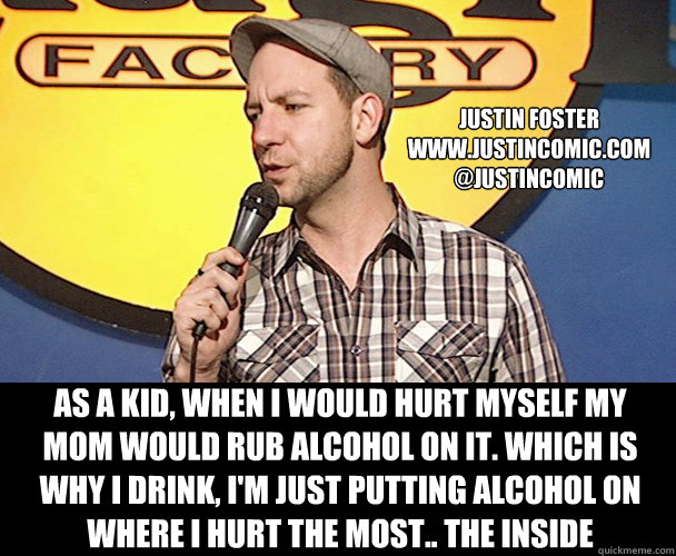 Justin FOSTER
WWW.JUSTINCOMIC.COM
@JUSTINCOMIC As a kid, When I would hurt myself my mom would rub alcohol on it. Which is why I drink, I'm just putting alcohol on where I hurt the most.. the inside - Justin FOSTER
WWW.JUSTINCOMIC.COM
@JUSTINCOMIC As a kid, When I would hurt myself my mom would rub alcohol on it. Which is why I drink, I'm just putting alcohol on where I hurt the most.. the inside  Alcohol