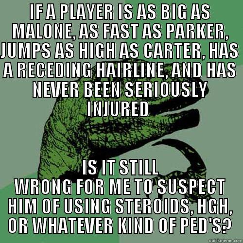 IF A PLAYER IS AS BIG AS MALONE, AS FAST AS PARKER, JUMPS AS HIGH AS CARTER, HAS A RECEDING HAIRLINE, AND HAS NEVER BEEN SERIOUSLY INJURED  IS IT STILL WRONG FOR ME TO SUSPECT HIM OF USING STEROIDS, HGH, OR WHATEVER KIND OF PED'S? Philosoraptor