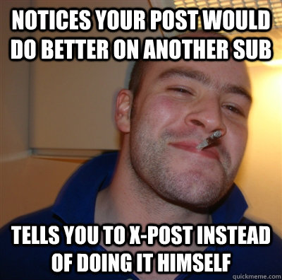 notices your post would do better on another sub tells you to x-post instead of doing it himself  GoodGuyGreg