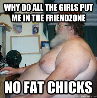 Why do all the girls put me in the friendzone NO FAT CHICKS - Why do all the girls put me in the friendzone NO FAT CHICKS  scumbag fat guy
