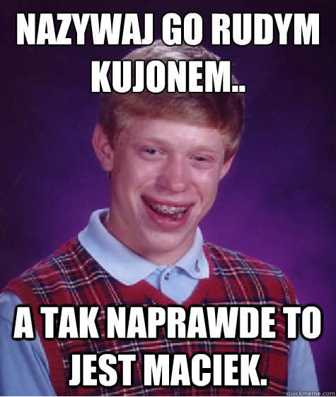 Nazywają go rudym kujonem..
 A tak naprawde to jest maciek.  Bad Luck Brian