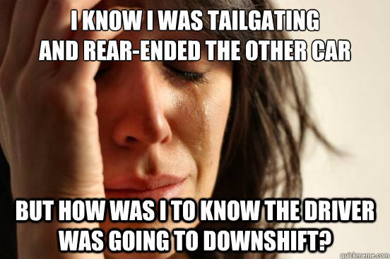 I know i was tailgating 
and rear-ended the other car but how was i to know the driver was going to downshift?  First World Problems