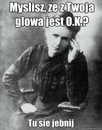 Myslisz, ze z Twoja glowa jest O.K.? Tu sie jebnij - Myslisz, ze z Twoja glowa jest O.K.? Tu sie jebnij  Maria Curie Sklodowska