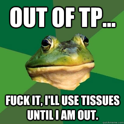 Out of TP... Fuck it, I'll use tissues until I am out.  Foul Bachelor Frog