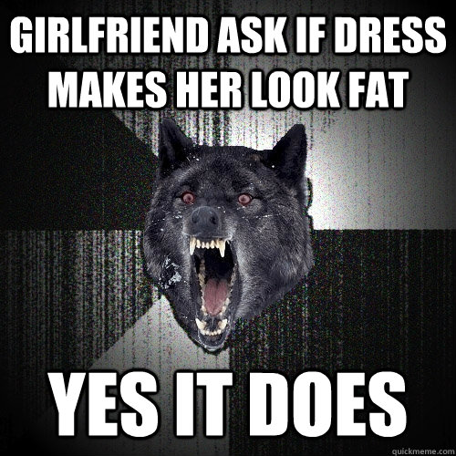 girlfriend ask if dress makes her look fat yes it does  Insanity Wolf