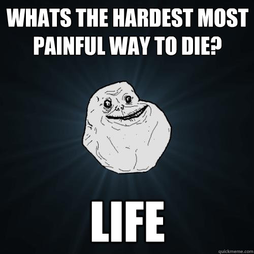 Whats the hardest most painful way to die? life  Forever Alone