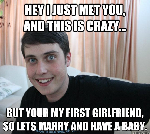 Hey I just met you,           and this is crazy... But your my first girlfriend,
so lets marry and have a baby.  - Hey I just met you,           and this is crazy... But your my first girlfriend,
so lets marry and have a baby.   Overly Attached Boyfriend