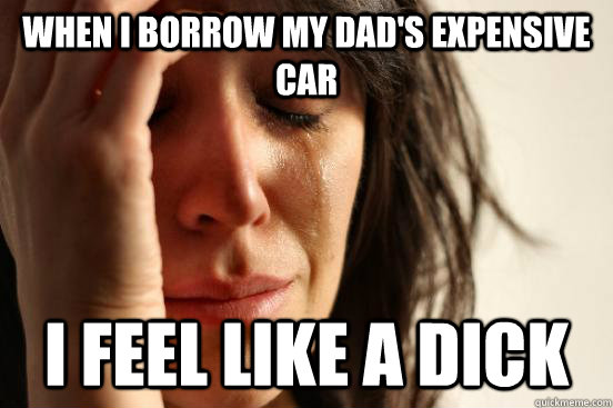 When I borrow my dad's expensive car I feel like a dick  First World Problems