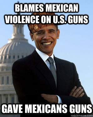 Blames Mexican violence on U.S. guns Gave Mexicans guns  Scumbag Obama