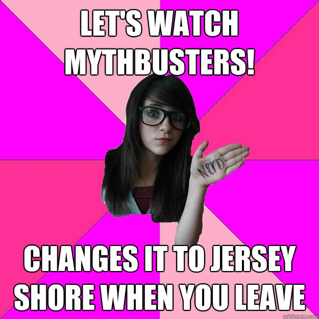 let's watch mythbusters! changes it to jersey shore when you leave  Idiot Nerd Girl