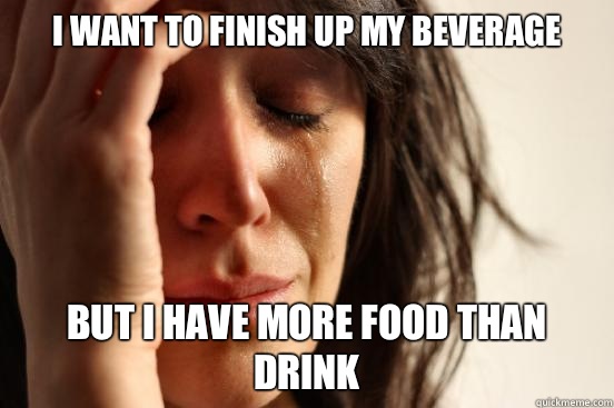 I want to finish up my beverage but I have more food than drink  First World Problems