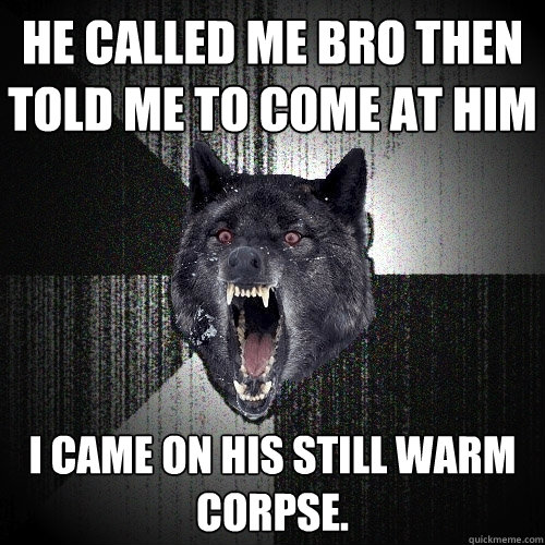 He called me bro then told me to come at him I came on his still warm corpse.  Insanity Wolf