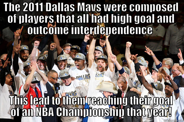 THE 2011 DALLAS MAVS WERE COMPOSED OF PLAYERS THAT ALL HAD HIGH GOAL AND OUTCOME INTERDEPENDENCE  THIS LEAD TO THEM REACHING THEIR GOAL OF AN NBA CHAMPIONSHIP THAT YEAR! Misc