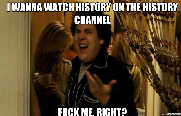 I wanna watch history on the History Channel FUCK ME, RIGHT?  fuck me right