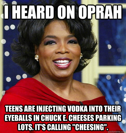 I HEARD ON OPRAH Teens are injecting vodka into their eyeballs in Chuck E. Cheeses parking lots. It's calling 
