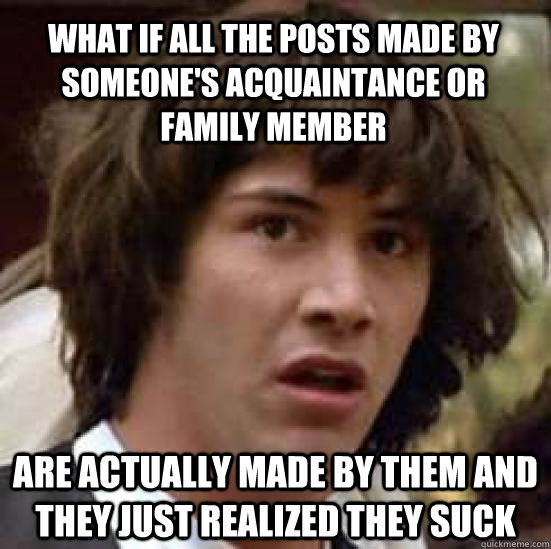 What if all the posts made by someone's acquaintance or family member are actually made by them and they just realized they suck - What if all the posts made by someone's acquaintance or family member are actually made by them and they just realized they suck  conspiracy keanu