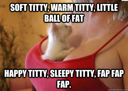 Soft titty, warm titty, little ball of fat Happy titty, sleepy titty, fap fap fap. - Soft titty, warm titty, little ball of fat Happy titty, sleepy titty, fap fap fap.  Soft titty