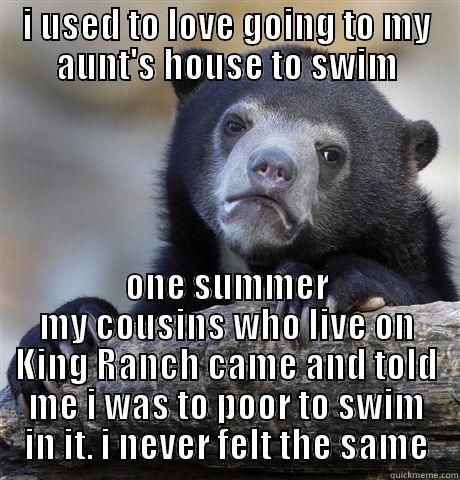 I USED TO LOVE GOING TO MY AUNT'S HOUSE TO SWIM ONE SUMMER MY COUSINS WHO LIVE ON KING RANCH CAME AND TOLD ME I WAS TO POOR TO SWIM IN IT. I NEVER FELT THE SAME Confession Bear