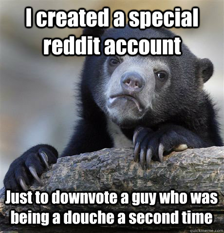 I created a special reddit account Just to downvote a guy who was being a douche a second time  Confession Bear