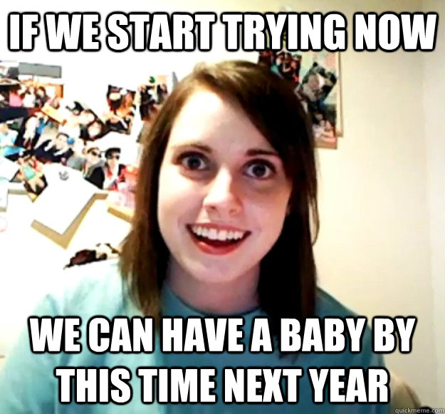 If we start trying now we can have a baby by this time next year  Overly Attached Girlfriend