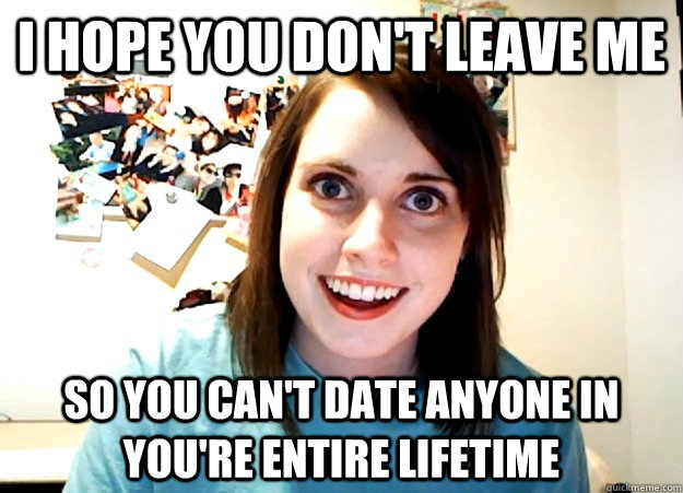 I hope you don't leave me  So you can't date anyone in you're entire lifetime  Overly Attached Girlfriend