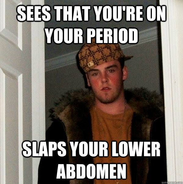 Sees that you're on your period Slaps your lower abdomen  Scumbag Steve