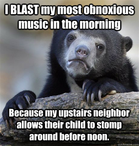 I BLAST my most obnoxious music in the morning Because my upstairs neighbor allows their child to stomp around before noon.  Confession Bear