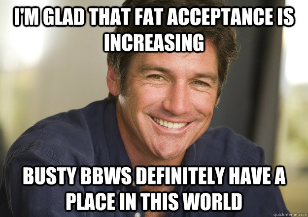 I'm glad that fat acceptance is increasing busty bbws definitely have a place in this world  Not Quite Feminist Phil