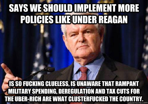 Says we should implement more policies like under Reagan Is so fucking clueless, is unaware that rampant military spending, deregulation and tax cuts for the uber-rich are what clusterfucked the country. - Says we should implement more policies like under Reagan Is so fucking clueless, is unaware that rampant military spending, deregulation and tax cuts for the uber-rich are what clusterfucked the country.  Scumbag Newt Gingrich