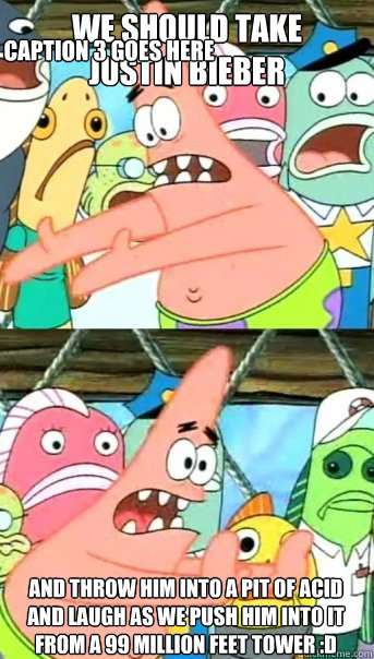 we should take 
justin bieber And throw him into a pit of acid and laugh as we push him into it from a 99 million feet tower :D Caption 3 goes here  Push it somewhere else Patrick