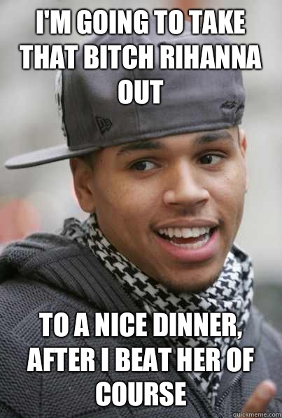 I'm going to take that bitch Rihanna out To a nice dinner, after I beat her of course   Scumbag Chris Brown