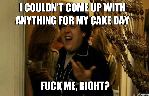 I couldn't come up with anything for my cake day FUCK ME, RIGHT?  fuck me right