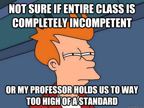 Not sure if entire class is completely incompetent Or my professor holds us to way too high of a standard - Not sure if entire class is completely incompetent Or my professor holds us to way too high of a standard  Futurama Fry