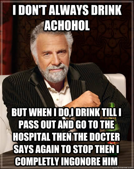 i don't always drink achohol  but when I do,i drink till i pass out and go to the hospital then the docter  says again to stop then i completly ingonore him  The Most Interesting Man In The World