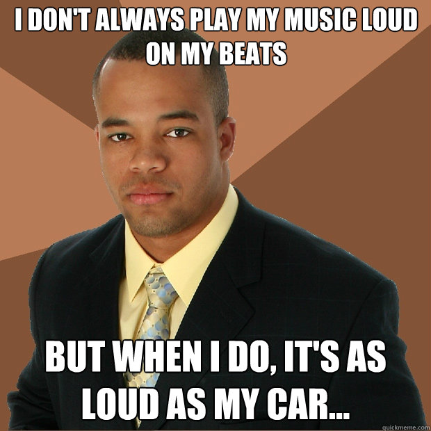 I don't always play my music loud on my beats but when i do, it's as loud as my car...  Successful Black Man