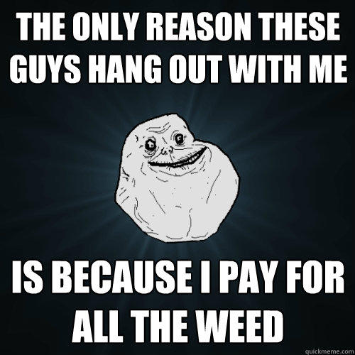 the only reason these guys hang out with me is because i pay for all the weed - the only reason these guys hang out with me is because i pay for all the weed  Forever Alone